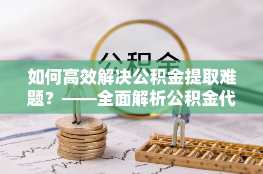 长泰如何高效解决公积金提取难题？——全面解析公积金代办提取咨询