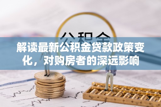 长泰解读最新公积金贷款政策变化，对购房者的深远影响