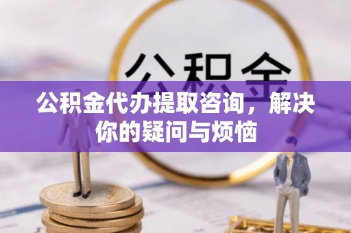 长泰公积金代办提取咨询，解决你的疑问与烦恼