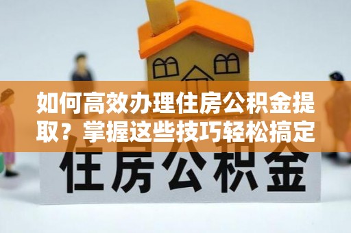 长泰如何高效办理住房公积金提取？掌握这些技巧轻松搞定