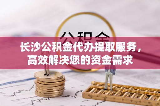 长泰长沙公积金代办提取服务，高效解决您的资金需求