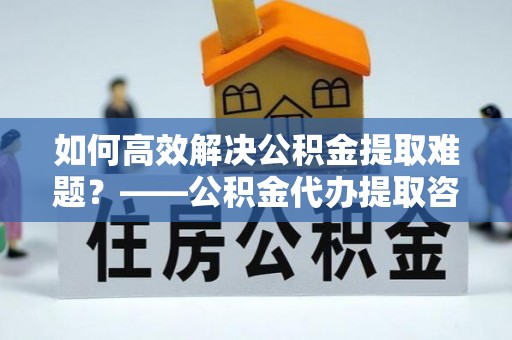 长泰如何高效解决公积金提取难题？——公积金代办提取咨询服务指南
