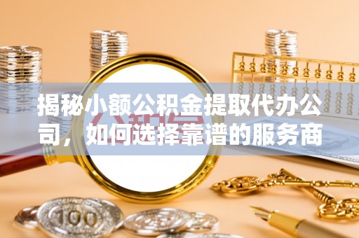 长泰揭秘小额公积金提取代办公司，如何选择靠谱的服务商