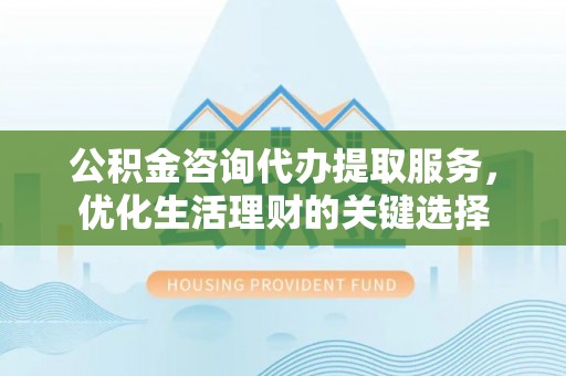 长泰公积金咨询代办提取服务，优化生活理财的关键选择