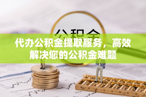 长泰代办公积金提取服务，高效解决您的公积金难题