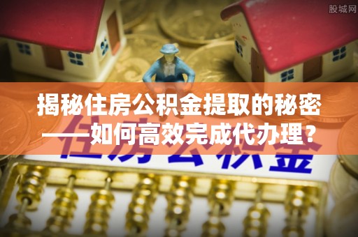 长泰揭秘住房公积金提取的秘密——如何高效完成代办理？