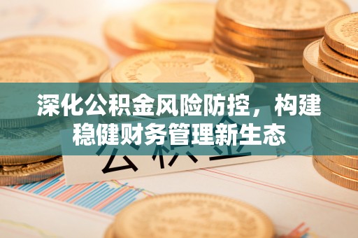 长泰深化公积金风险防控，构建稳健财务管理新生态
