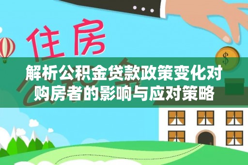 长泰解析公积金贷款政策变化对购房者的影响与应对策略