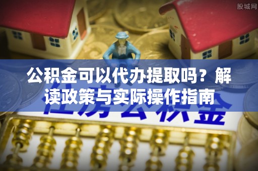 长泰公积金可以代办提取吗？解读政策与实际操作指南