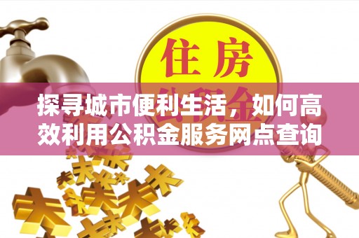 长泰探寻城市便利生活，如何高效利用公积金服务网点查询提升办事效率