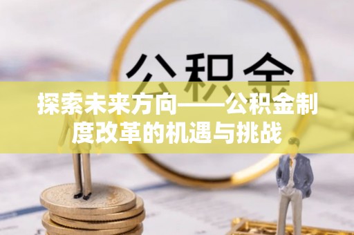 长泰探索未来方向——公积金制度改革的机遇与挑战