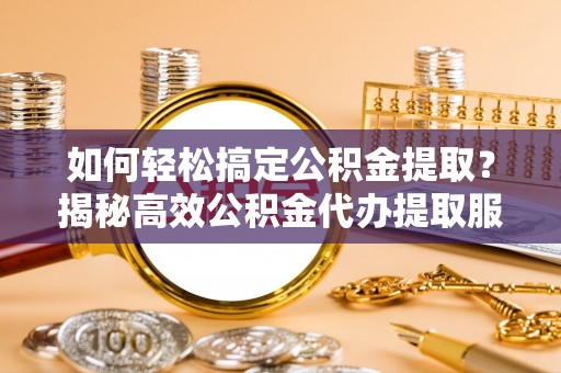 长泰如何轻松搞定公积金提取？揭秘高效公积金代办提取服务