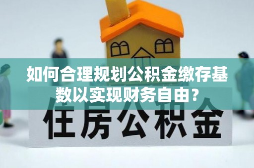 长泰如何合理规划公积金缴存基数以实现财务自由？