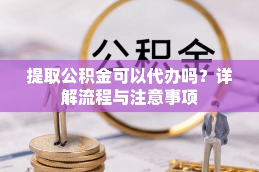 长泰提取公积金可以代办吗？详解流程与注意事项