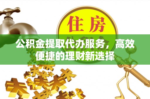 长泰公积金提取代办服务，高效便捷的理财新选择