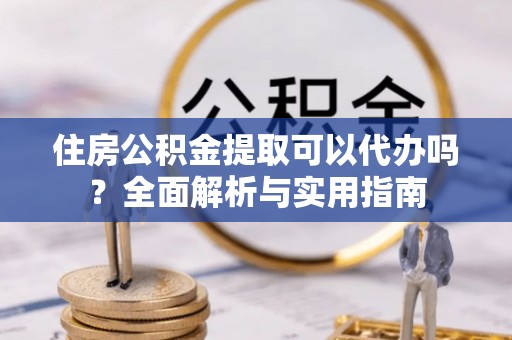 长泰住房公积金提取可以代办吗？全面解析与实用指南