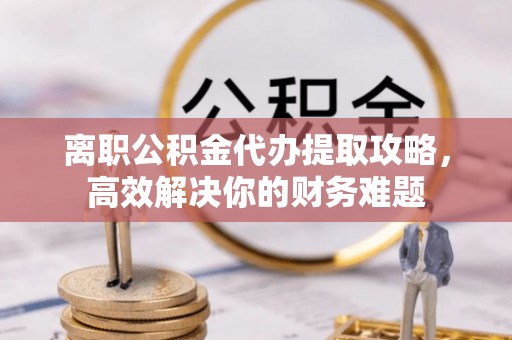 长泰离职公积金代办提取攻略，高效解决你的财务难题