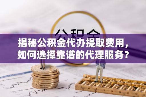 长泰揭秘公积金代办提取费用，如何选择靠谱的代理服务？