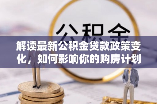 长泰解读最新公积金贷款政策变化，如何影响你的购房计划？