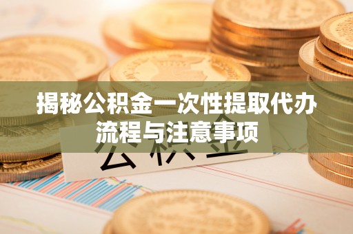 长泰揭秘公积金一次性提取代办流程与注意事项