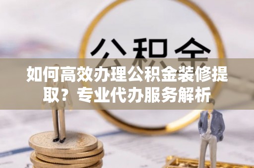 长泰如何高效办理公积金装修提取？专业代办服务解析
