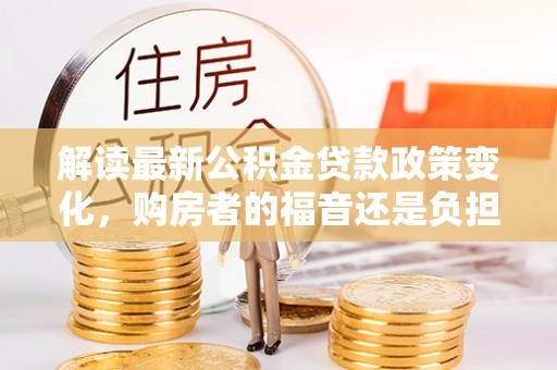 长泰解读最新公积金贷款政策变化，购房者的福音还是负担？
