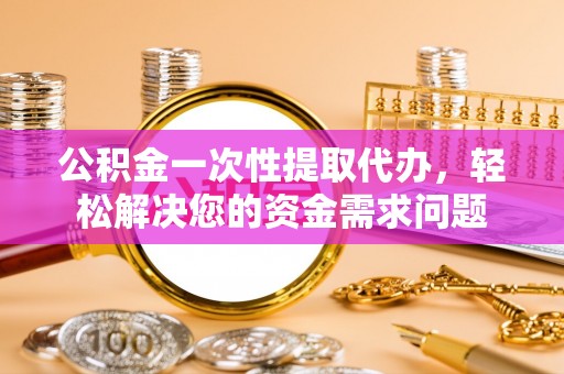 长泰公积金一次性提取代办，轻松解决您的资金需求问题
