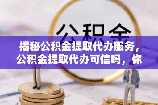 长泰揭秘公积金提取代办服务，公积金提取代办可信吗，你需要知道的真相