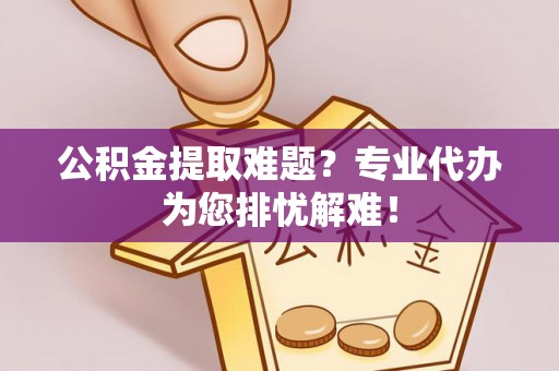 长泰公积金提取难题？专业代办为您排忧解难！