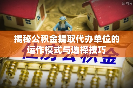 长泰揭秘公积金提取代办单位的运作模式与选择技巧
