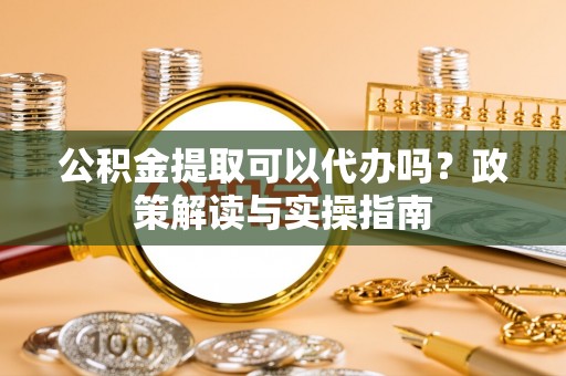 长泰公积金提取可以代办吗？政策解读与实操指南