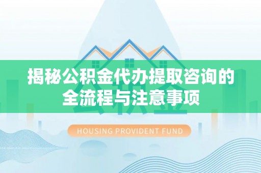 长泰揭秘公积金代办提取咨询的全流程与注意事项