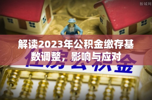 长泰解读2023年公积金缴存基数调整，影响与应对