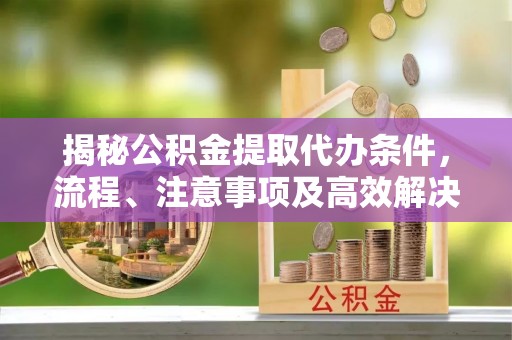 长泰揭秘公积金提取代办条件，流程、注意事项及高效解决方案