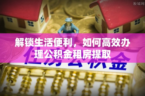 长泰解锁生活便利，如何高效办理公积金租房提取