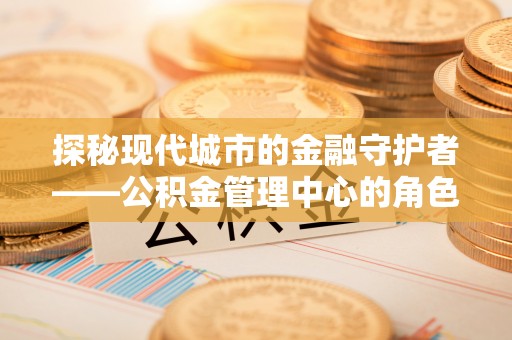 长泰探秘现代城市的金融守护者——公积金管理中心的角色与使命