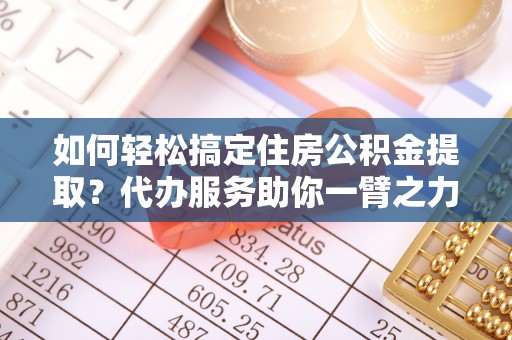 长泰如何轻松搞定住房公积金提取？代办服务助你一臂之力