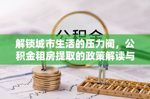 长泰解锁城市生活的压力阀，公积金租房提取的政策解读与实践指南