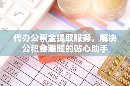 长泰代办公积金提取服务，解决公积金难题的贴心助手