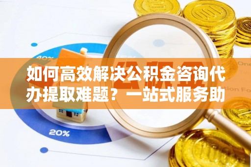 长泰如何高效解决公积金咨询代办提取难题？一站式服务助您轻松搞定