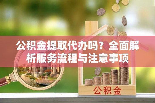 长泰公积金提取代办吗？全面解析服务流程与注意事项