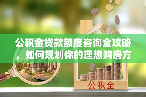 长泰公积金贷款额度咨询全攻略，如何规划你的理想购房方案