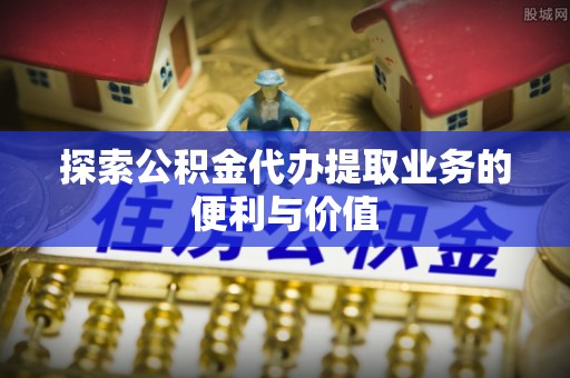 长泰探索公积金代办提取业务的便利与价值
