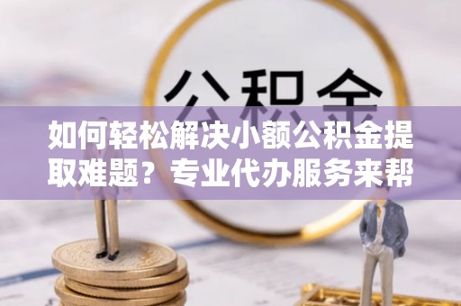 长泰如何轻松解决小额公积金提取难题？专业代办服务来帮忙