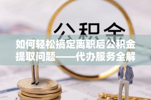 长泰如何轻松搞定离职后公积金提取问题——代办服务全解析