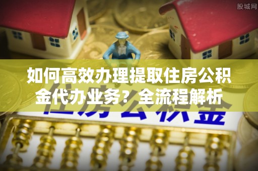 长泰如何高效办理提取住房公积金代办业务？全流程解析