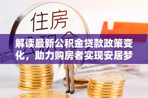 长泰解读最新公积金贷款政策变化，助力购房者实现安居梦想
