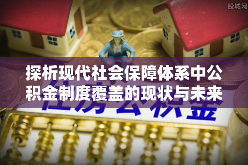 长泰探析现代社会保障体系中公积金制度覆盖的现状与未来