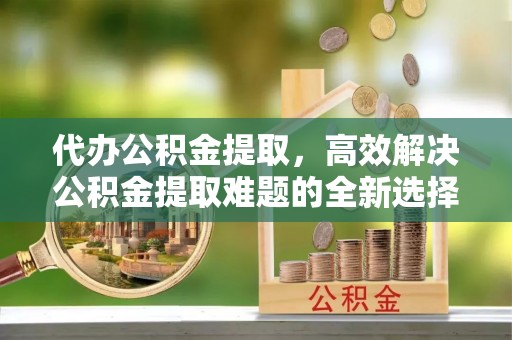 长泰代办公积金提取，高效解决公积金提取难题的全新选择