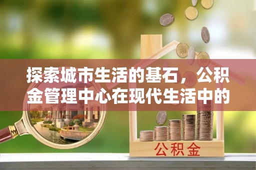 长泰探索城市生活的基石，公积金管理中心在现代生活中的重要角色